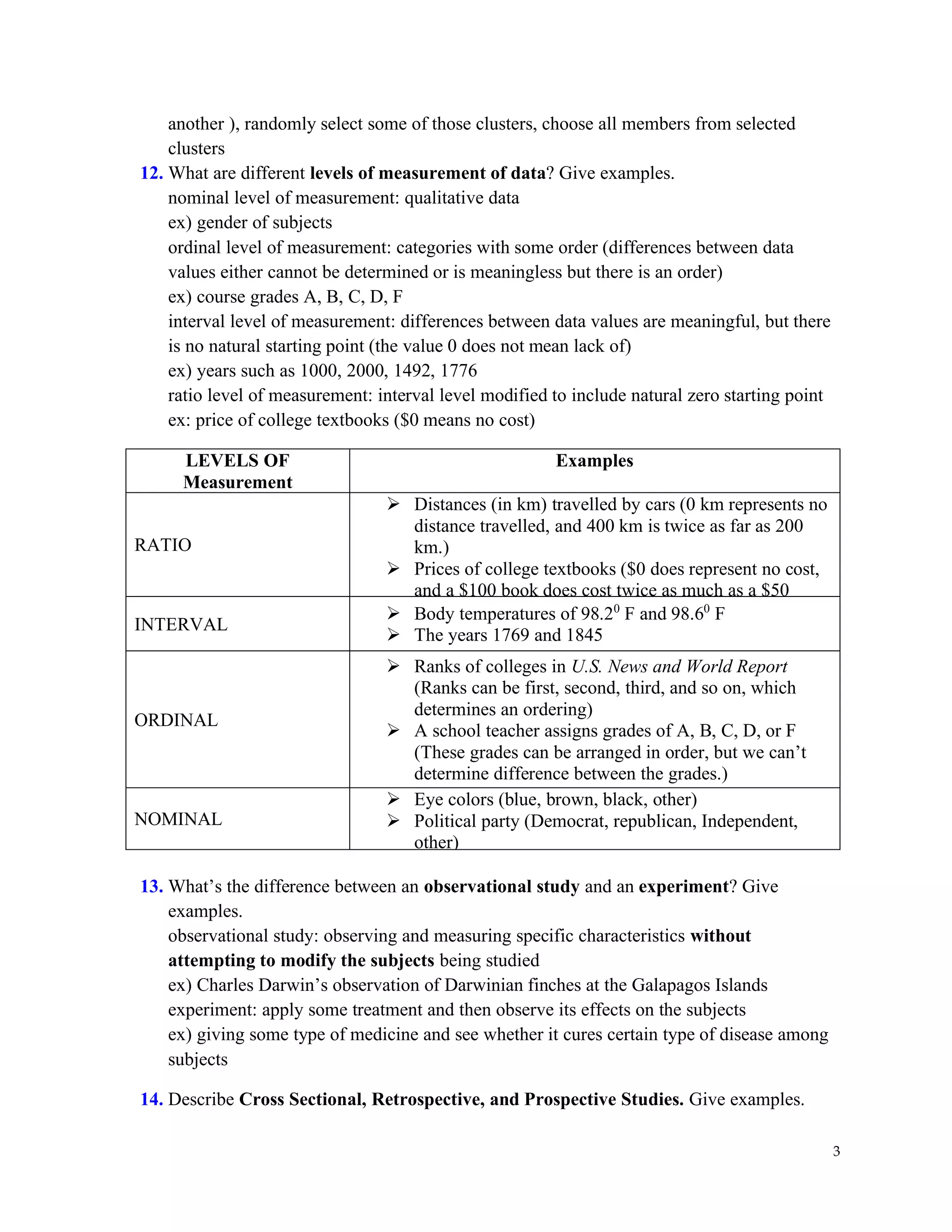 3
another ), randomly select some of those clusters, choose all members from selected
clusters
12. What are different levels of measurement of data? Give examples.
nominal level of measurement: qualitative data
ex) gender of subjects
ordinal level of measurement: categories with some order (differences between data
values either cannot be determined or is meaningless but there is an order)
ex) course grades A, B, C, D, F
interval level of measurement: differences between data values are meaningful, but there
is no natural starting point (the value 0 does not mean lack of)
ex) years such as 1000, 2000, 1492, 1776
ratio level of measurement: interval level modified to include natural zero starting point
ex: price of college textbooks ($0 means no cost)
LEVELS OF
Measurement
Examples
RATIO
➢ Distances (in km) travelled by cars (0 km represents no
distance travelled, and 400 km is twice as far as 200
km.)
➢ Prices of college textbooks ($0 does represent no cost,
and a $100 book does cost twice as much as a $50
book.)
INTERVAL
➢ Body temperatures of 98.20
F and 98.60
F
➢ The years 1769 and 1845
ORDINAL
➢ Ranks of colleges in U.S. News and World Report
(Ranks can be first, second, third, and so on, which
determines an ordering)
➢ A school teacher assigns grades of A, B, C, D, or F
(These grades can be arranged in order, but we can’t
determine difference between the grades.)
NOMINAL
➢ Eye colors (blue, brown, black, other)
➢ Political party (Democrat, republican, Independent,
other)
13. What’s the difference between an observational study and an experiment? Give
examples.
observational study: observing and measuring specific characteristics without
attempting to modify the subjects being studied
ex) Charles Darwin’s observation of Darwinian finches at the Galapagos Islands
experiment: apply some treatment and then observe its effects on the subjects
ex) giving some type of medicine and see whether it cures certain type of disease among
subjects
14. Describe Cross Sectional, Retrospective, and Prospective Studies. Give examples.
 