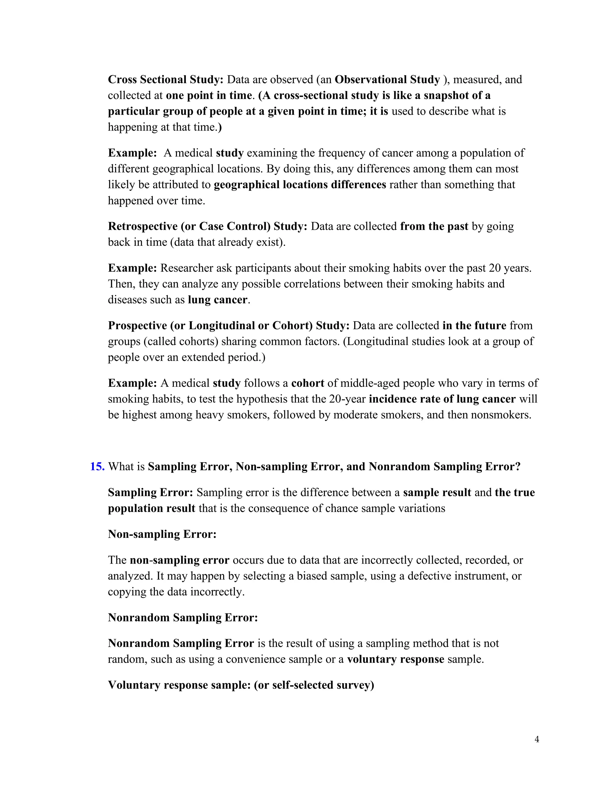 4
Cross Sectional Study: Data are observed (an Observational Study ), measured, and
collected at one point in time. (A cross-sectional study is like a snapshot of a
particular group of people at a given point in time; it is used to describe what is
happening at that time.)
Example: A medical study examining the frequency of cancer among a population of
different geographical locations. By doing this, any differences among them can most
likely be attributed to geographical locations differences rather than something that
happened over time.
Retrospective (or Case Control) Study: Data are collected from the past by going
back in time (data that already exist).
Example: Researcher ask participants about their smoking habits over the past 20 years.
Then, they can analyze any possible correlations between their smoking habits and
diseases such as lung cancer.
Prospective (or Longitudinal or Cohort) Study: Data are collected in the future from
groups (called cohorts) sharing common factors. (Longitudinal studies look at a group of
people over an extended period.)
Example: A medical study follows a cohort of middle-aged people who vary in terms of
smoking habits, to test the hypothesis that the 20-year incidence rate of lung cancer will
be highest among heavy smokers, followed by moderate smokers, and then nonsmokers.
15. What is Sampling Error, Non-sampling Error, and Nonrandom Sampling Error?
Sampling Error: Sampling error is the difference between a sample result and the true
population result that is the consequence of chance sample variations
Non-sampling Error:
The non-sampling error occurs due to data that are incorrectly collected, recorded, or
analyzed. It may happen by selecting a biased sample, using a defective instrument, or
copying the data incorrectly.
Nonrandom Sampling Error:
Nonrandom Sampling Error is the result of using a sampling method that is not
random, such as using a convenience sample or a voluntary response sample.
Voluntary response sample: (or self-selected survey)
 