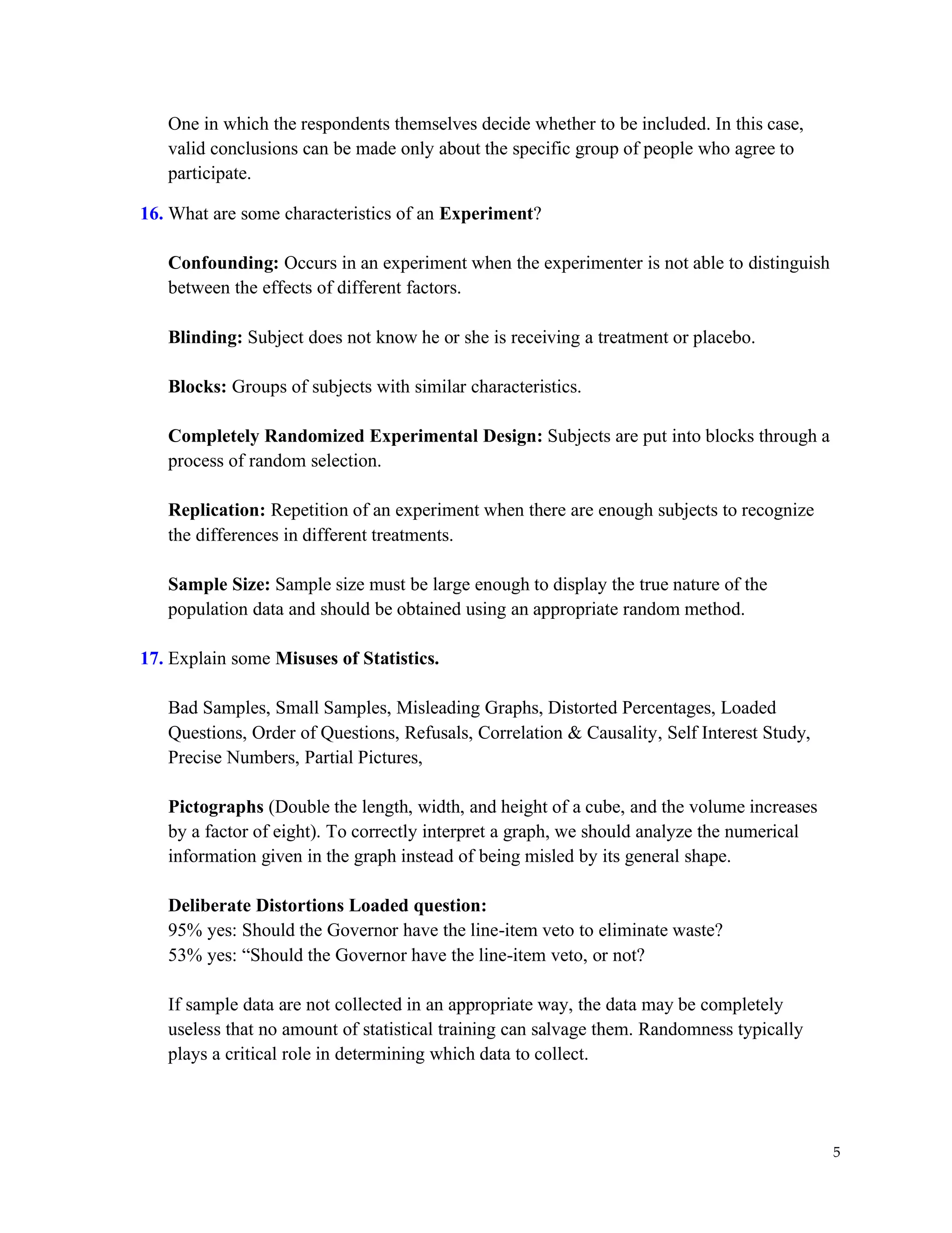 5
One in which the respondents themselves decide whether to be included. In this case,
valid conclusions can be made only about the specific group of people who agree to
participate.
16. What are some characteristics of an Experiment?
Confounding: Occurs in an experiment when the experimenter is not able to distinguish
between the effects of different factors.
Blinding: Subject does not know he or she is receiving a treatment or placebo.
Blocks: Groups of subjects with similar characteristics.
Completely Randomized Experimental Design: Subjects are put into blocks through a
process of random selection.
Replication: Repetition of an experiment when there are enough subjects to recognize
the differences in different treatments.
Sample Size: Sample size must be large enough to display the true nature of the
population data and should be obtained using an appropriate random method.
17. Explain some Misuses of Statistics.
Bad Samples, Small Samples, Misleading Graphs, Distorted Percentages, Loaded
Questions, Order of Questions, Refusals, Correlation & Causality, Self Interest Study,
Precise Numbers, Partial Pictures,
Pictographs (Double the length, width, and height of a cube, and the volume increases
by a factor of eight). To correctly interpret a graph, we should analyze the numerical
information given in the graph instead of being misled by its general shape.
Deliberate Distortions Loaded question:
95% yes: Should the Governor have the line-item veto to eliminate waste?
53% yes: “Should the Governor have the line-item veto, or not?
If sample data are not collected in an appropriate way, the data may be completely
useless that no amount of statistical training can salvage them. Randomness typically
plays a critical role in determining which data to collect.
 
