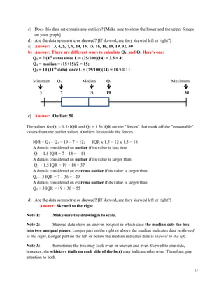 13
c) Does this data set contain any outliers? [Make sure to show the lower and the upper fences
on your graph]
d) Are the data symmetric or skewed? [If skewed, are they skewed left or right?]
a) Answer: 3, 4, 5, 7, 9, 14, 15, 15, 16, 16, 19, 19, 32, 50
b) Answer: There are different ways to calculate Q1, and Q3 Here’s one:
Q1 = 7 (4th
data) since L = (25/100)(14) = 3.5 ≈ 4;
Q2 = median = (15+15)/2 = 15;
Q3 = 19 (11th
data) since L = (75/100)(14) = 10.5 ≈ 11
Minimum Q1 Median Q3 Maximum
3 7 15 19 50
c) Answer: Outlier: 50
The values for Q1 – 1.5×IQR and Q3 + 1.5×IQR are the "fences" that mark off the "reasonable"
values from the outlier values. Outliers lie outside the fences.
IQR = Q3 – Q1 = 19 – 7 = 12; IQR x 1.5 = 12 x 1.5 = 18
A data is considered an outlier if its value is less than
Q1 – 1.5 IQR = 7 – 18 = – 11
A data is considered an outlier if its value is larger than
Q3 + 1.5 IQR = 19 + 18 = 37
A data is considered an extreme outlier if its value is larger than
Q1 – 3 IQR = 7 – 36 = –29
A data is considered an extreme outlier if its value is larger than
Q3 + 3 IQR = 19 + 36 = 55
d) Are the data symmetric or skewed? [If skewed, are they skewed left or right?]
Answer: Skewed to the right
Note 1: Make sure the drawing is to scale.
Note 2: Skewed data show an uneven boxplot in which case the median cuts the box
into two unequal pieces. Longer part on the right or above the median indicates data is skewed
to the right. Longer part on the left or below the median indicates data is skewed to the left.
Note 3: Sometimes the box may look even or uneven and even Skewed to one side,
however, the whiskers (tails on each side of the box) may indicate otherwise. Therefore, pay
attention to both.
 