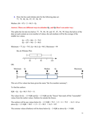 14
4. Draw the box-and-whisker plot for the following data set:
77, 79, 80, 86, 87, 87, 94, 99
Median: (86 + 87) ÷ 2 = 86.5 = Q2
Answer: There are different ways to calculate Q1, and Q3 Here’s an easier way:
This splits the list into two halves: 77, 79, 80, 86 and 87, 87, 94, 99. Since the halves of the
data set each contain an even number of values, the sub-medians will be the average of the
middle two values. Copyright © 2004-2011 All Rights Reserved
Q1 = (79 + 80) ÷ 2 = 79.5
Q3 = (87 + 94) ÷ 2 = 90.5
Minimum = 77, Q1 = 79.5, Q2= 86.5, Q3= 90.5, Maximum = 99
Box & Whisker Plot:
OR:
Minimum Q1 Median Q3 Maximum
77 79.5 86.5 90.5 99
This set of five values has been given the name "the five-number summary".
To find the outliers:
IQR = Q3 – Q1= 90.5 -79.5 = 11.
The values for Q1 – 1.5×IQR and Q3 + 1.5×IQR are the "fences" that mark off the "reasonable"
values from the outlier values. Outliers lie outside the fences.
The outliers will be any values below Q1 – 1.5×IQR = 79.5 – 1.5 × 11 = 79.5 – 16.5 = 63 or
above Q3 + 1.5×IQR = 90.5 + 1.5 × 11 = 90.5 + 16.5 = 107.
The extreme values (Outliers) will be those below Q1 – 3×IQR or above Q3 + 3×IQR.
 