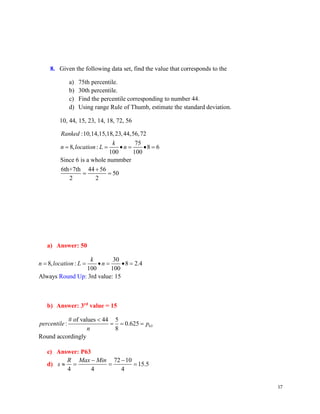 17
8. A
n
s
w
e
r
:
B
,
W
h
y
?
Given the following data set, find the value that corresponds to the
a) 75th percentile.
b) 30th percentile.
c) Find the percentile corresponding to number 44.
d) Using range Rule of Thumb, estimate the standard deviation.
10, 44, 15, 23, 14, 18, 72, 56
:10,14,15,18,23,44,56,72
75
8, : 8 6
100 100
Since 6 is a whole nummber
6th+7th 44 56
50
2 2
Ranked
k
n location L n
= = • = • =
+
= =
a) Answer: 50
30
8, : 8 2.4
100 100
Alw Ro
ays : 3rd value: 15
und Up
k
n location L n
= = • = • =
b) Answer: 3rd
value = 15
63
# of values 44 5
: 0.625
8
Round accordingly
percentile p
n

= = =
c) Answer: P63
d)
72 10
15.5
4 4 4
R Max Min
s
− −
 = = =
 