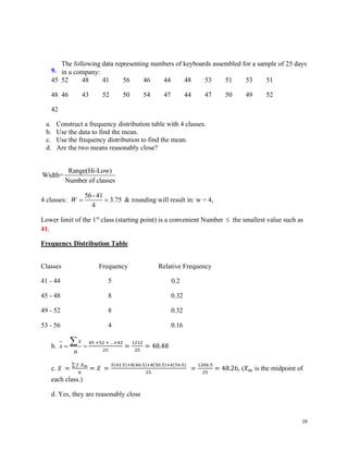 18
9.
The following data representing numbers of keyboards assembled for a sample of 25 days
in a company:
45 52 48 41 56 46 44 48 53 51 53 51
48 46 43 52 50 54 47 44 47 50 49 52
42
a. Construct a frequency distribution table with 4 classes.
b. Use the data to find the mean.
c. Use the frequency distribution to find the mean.
d. Are the two means reasonably close?
Range(Hi-Low)
Width=
Number of classes
4 classes:
56-41
3.75
4
W = = & rounding will result in: w = 4,
Lower limit of the 1st
class (starting point) is a convenient Number  the smallest value such as
41.
Frequency Distribution Table
Classes Frequency Relative Frequency
41 - 44 5 0.2
45 - 48 8 0.32
49 - 52 8 0.32
53 - 56 4 0.16
b.
x
x
n
= =
 45 +52 + …+42
25
=
1212
25
= 48.48
c. 𝑥̅ =
∑ 𝑓⋅𝑋𝑚
𝑛
= 𝑥̅ =
5(42.5)+8(46.5)+8(50.5)+4(54.5)
25
=
1206.5
25
= 48.26, (𝑋𝑚 is the midpoint of
each class.)
d. Yes, they are reasonably close
 