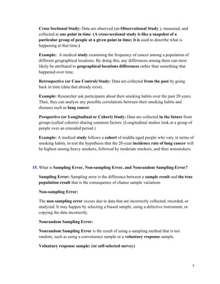 4
Cross Sectional Study: Data are observed (an Observational Study ), measured, and
collected at one point in time. (A cross-sectional study is like a snapshot of a
particular group of people at a given point in time; it is used to describe what is
happening at that time.)
Example: A medical study examining the frequency of cancer among a population of
different geographical locations. By doing this, any differences among them can most
likely be attributed to geographical locations differences rather than something that
happened over time.
Retrospective (or Case Control) Study: Data are collected from the past by going
back in time (data that already exist).
Example: Researcher ask participants about their smoking habits over the past 20 years.
Then, they can analyze any possible correlations between their smoking habits and
diseases such as lung cancer.
Prospective (or Longitudinal or Cohort) Study: Data are collected in the future from
groups (called cohorts) sharing common factors. (Longitudinal studies look at a group of
people over an extended period.)
Example: A medical study follows a cohort of middle-aged people who vary in terms of
smoking habits, to test the hypothesis that the 20-year incidence rate of lung cancer will
be highest among heavy smokers, followed by moderate smokers, and then nonsmokers.
15. What is Sampling Error, Non-sampling Error, and Nonrandom Sampling Error?
Sampling Error: Sampling error is the difference between a sample result and the true
population result that is the consequence of chance sample variations
Non-sampling Error:
The non-sampling error occurs due to data that are incorrectly collected, recorded, or
analyzed. It may happen by selecting a biased sample, using a defective instrument, or
copying the data incorrectly.
Nonrandom Sampling Error:
Nonrandom Sampling Error is the result of using a sampling method that is not
random, such as using a convenience sample or a voluntary response sample.
Voluntary response sample: (or self-selected survey)
 