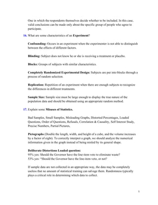 5
One in which the respondents themselves decide whether to be included. In this case,
valid conclusions can be made only about the specific group of people who agree to
participate.
16. What are some characteristics of an Experiment?
Confounding: Occurs in an experiment when the experimenter is not able to distinguish
between the effects of different factors.
Blinding: Subject does not know he or she is receiving a treatment or placebo.
Blocks: Groups of subjects with similar characteristics.
Completely Randomized Experimental Design: Subjects are put into blocks through a
process of random selection.
Replication: Repetition of an experiment when there are enough subjects to recognize
the differences in different treatments.
Sample Size: Sample size must be large enough to display the true nature of the
population data and should be obtained using an appropriate random method.
17. Explain some Misuses of Statistics.
Bad Samples, Small Samples, Misleading Graphs, Distorted Percentages, Loaded
Questions, Order of Questions, Refusals, Correlation & Causality, Self Interest Study,
Precise Numbers, Partial Pictures,
Pictographs (Double the length, width, and height of a cube, and the volume increases
by a factor of eight). To correctly interpret a graph, we should analyze the numerical
information given in the graph instead of being misled by its general shape.
Deliberate Distortions Loaded question:
95% yes: Should the Governor have the line-item veto to eliminate waste?
53% yes: “Should the Governor have the line-item veto, or not?
If sample data are not collected in an appropriate way, the data may be completely
useless that no amount of statistical training can salvage them. Randomness typically
plays a critical role in determining which data to collect.
 