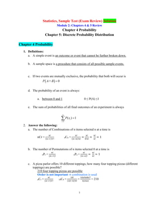 1
Statistics, Sample Test (Exam Review) Solution
Module 2: Chapters 4 & 5 Review
Chapter 4 Probability
Chapter 5: Discrete Probability Distribution
Chapter 4 Probability
1. Definitions:
a. A simple event is an outcome or event that cannot be further broken down.
b. A sample space is a procedure that consists of all possible sample events.
c. If two events are mutually exclusive, the probability that both will occur is
( ) 0
P A B
 =
d. The probability of an event is always:
a. between 0 and 1 0 ≤ P(A) ≤1
e. The sum of probabilities of all final outcomes of an experiment is always
1
( ) 1
n
i
i
P x
=
=

2. Answer the following:
a. The number of Combinations of n items selected n at a time is
nCr =
𝑛!
(𝑛−𝑟)!𝑟!
nCn =
𝑛!
(𝑛−𝑛)!𝑛!
=
𝑛!
0!𝑛!
=
𝑛!
𝑛!
= 1
b. The number of Permutations of n items selected 0 at a time is
nPr =
𝑛!
(𝑛−𝑟)!
nPo =
𝑛!
(𝑛−𝑜)!
=
𝑛!
𝑛!
= 1
c. A pizza parlor offers 10 different toppings; how many four topping pizzas (different
toppings) are possible?
210 four topping pizzas are possible
Order is not important → combination is used
nCr =
𝑛!
(𝑛−𝑟)!𝑟!
10C4 =
10!
(10−4)!4!
=
10𝑥9𝑥8𝑥7
4𝑥3𝑥2
= 210
 