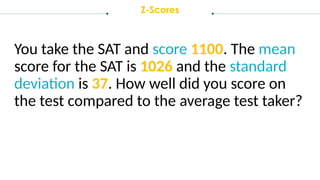 Z-Scores
You take the SAT and score 1100. The mean
score for the SAT is 1026 and the standard
deviation is 37. How well did you score on
the test compared to the average test taker?
 