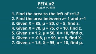 1. Find the area to the left of z=1.2
2. Find the area between z=-1 and z=1
3. Given X = 85, μ = 80, σ = 5, find z.
4. Given X = 70, μ = 75, σ = 10, find z.
5. Given z = 1.2, μ = 50, X = 10, find σ.
6. Given z = -0.8, μ = 90, σ = 8, find X.
7. Given z = 1.5, X = 95, σ = 10, find μ.
PETA #2
August 14, 2025
 