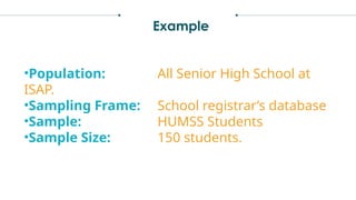 Example
•Population: All Senior High School at
ISAP.
•Sampling Frame: School registrar’s database
•Sample: HUMSS Students
•Sample Size: 150 students.
 