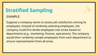 Stratified Sampling
EXAMPLE
Suppose a company wants to assess job satisfaction among its
employees. Instead of randomly selecting employees, the
company could first divide employees into strata based on
departments (e.g., marketing, finance, operations). The company
would then randomly sample employees from each department to
ensure representation from all areas.
 