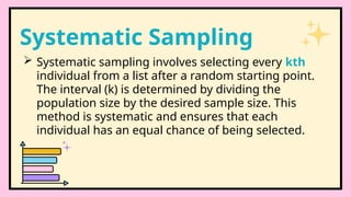  Systematic sampling involves selecting every kth
individual from a list after a random starting point.
The interval (k) is determined by dividing the
population size by the desired sample size. This
method is systematic and ensures that each
individual has an equal chance of being selected.
Systematic Sampling
 