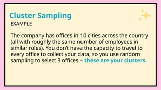 Cluster Sampling
The company has offices in 10 cities across the country
(all with roughly the same number of employees in
similar roles). You don’t have the capacity to travel to
every office to collect your data, so you use random
sampling to select 3 offices – these are your clusters.
EXAMPLE
 