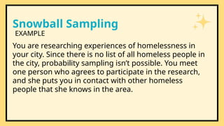 Snowball Sampling
You are researching experiences of homelessness in
your city. Since there is no list of all homeless people in
the city, probability sampling isn’t possible. You meet
one person who agrees to participate in the research,
and she puts you in contact with other homeless
people that she knows in the area.
EXAMPLE
 