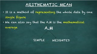ARITHEMATIC MEAN
• It is a method of representing the whole data by one
single figure
• We can also say that the A.M is the mathematical
average A.M
SIMPLE WEIGHTED
 