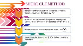 1
• Take one of the values from the series and call it
assumed average. Denote it by “a”
2
• Subtract this assumed average from all the given
values. These difference are denoted by “d”. d = x - a
3
• Find the sum of all these difference and call it d
4
• Now apply the formula a+ d/n. To find the AM of
the series
SHORT CUT METHOD
 