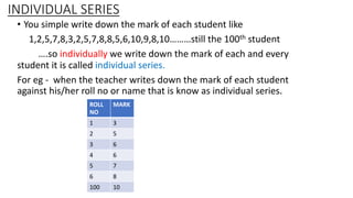 INDIVIDUAL SERIES
• You simple write down the mark of each student like
1,2,5,7,8,3,2,5,7,8,8,5,6,10,9,8,10………still the 100th student
….so individually we write down the mark of each and every
student it is called individual series.
For eg - when the teacher writes down the mark of each student
against his/her roll no or name that is know as individual series.
ROLL
NO
MARK
1 3
2 5
3 6
4 6
5 7
6 8
100 10
 