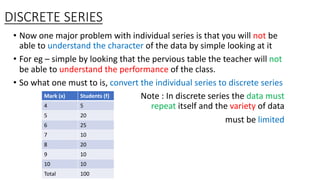 DISCRETE SERIES
• Now one major problem with individual series is that you will not be
able to understand the character of the data by simple looking at it
• For eg – simple by looking that the pervious table the teacher will not
be able to understand the performance of the class.
• So what one must to is, convert the individual series to discrete series
Note : In discrete series the data must
repeat itself and the variety of data
must be limited
Mark (x) Students (f)
4 5
5 20
6 25
7 10
8 20
9 10
10 10
Total 100
 