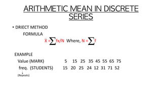 ARITHMETIC	MEAN	IN	DISCRETE	
SERIES
• DRIECT METHOD
FORMULA
X = fx/N Where, N = f
EXAMPLE
Value (MARK) 5 15 25 35 45 55 65 75
freq. (STUDENTS) 15 20 25 24 12 31 71 52
(Repeats)
 