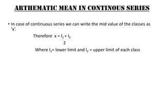 ARTHEMATIC MEAN IN CONTINOUS SERIES
• In case of continuous series we can write the mid value of the classes as
’x’.
Therefore x = l1 + l2
2
Where l1= lower limit and l2 = upper limit of each class
 