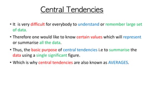 Central	Tendencies
• It is very difficult for everybody to understand or remember large set
of data.
• Therefore one would like to know certain values which will represent
or summarise all the data.
• Thus, the basic purpose of central tendencies i.e to summarise the
data using a single significant figure.
• Which is why central tendencies are also known as AVERAGES.
 