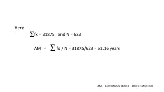 Here
fx = 31875 and N = 623
AM = fx / N = 31875/623 = 51.16 years
AM – CONTINOUS SERIES – DRIECT METHOD
 