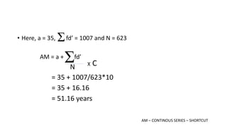 • Here, a = 35, fd’ = 1007 and N = 623
AM = a + fd’
N
= 35 + 1007/623*10
= 35 + 16.16
= 51.16 years
X C
AM – CONTINOUS SERIES – SHORTCUT
 