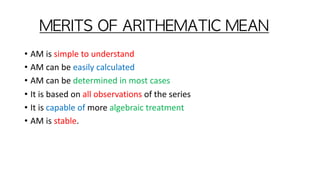MERITS	OF	ARITHEMATIC	MEAN	
• AM is simple to understand
• AM can be easily calculated
• AM can be determined in most cases
• It is based on all observations of the series
• It is capable of more algebraic treatment
• AM is stable.
 