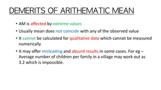 DEMERITS	OF	ARITHEMATIC	MEAN
• AM is affected by extreme values
• Usually mean does not coincide with any of the observed value
• It cannot be calculated for qualitative data which cannot be measured
numerically
• It may offer misleading and absurd results in some cases. For eg –
Average number of children per family in a village may work out as
3.2 which is impossible.
 