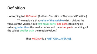 Definition
• According to L.R.Connor, (Author - Statistics in Theory and Practice.)
“The median is that value of the variable which divides the
values of the variable into two equal parts, one part containing all
values greater than the median value and the other part containing all
the values smaller than the median values.”
Thus MEDIAN is a POSTIONAL AVERAGE
 