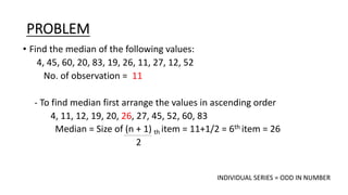 PROBLEM
• Find the median of the following values:
4, 45, 60, 20, 83, 19, 26, 11, 27, 12, 52
No. of observation = 11
- To find median first arrange the values in ascending order
4, 11, 12, 19, 20, 26, 27, 45, 52, 60, 83
Median = Size of (n + 1) th item = 11+1/2 = 6th item = 26
2
INDIVIDUAL SERIES = ODD IN NUMBER
 