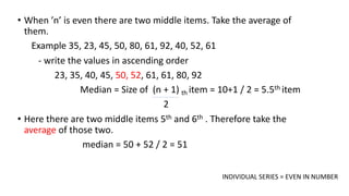 • When ’n’ is even there are two middle items. Take the average of
them.
Example 35, 23, 45, 50, 80, 61, 92, 40, 52, 61
- write the values in ascending order
23, 35, 40, 45, 50, 52, 61, 61, 80, 92
Median = Size of (n + 1) th item = 10+1 / 2 = 5.5th item
2
• Here there are two middle items 5th and 6th . Therefore take the
average of those two.
median = 50 + 52 / 2 = 51
INDIVIDUAL SERIES = EVEN IN NUMBER
 