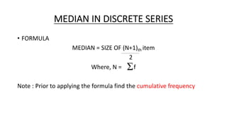 MEDIAN IN DISCRETE SERIES
• FORMULA
MEDIAN = SIZE OF (N+1)th item
2
Where, N = f
Note : Prior to applying the formula find the cumulative frequency
 
