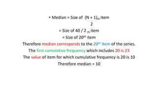 • Median = Size of (N + 1)th item
2
= Size of 40 / 2 th item
= Size of 20th item
Therefore median corresponds to the 20th item of the series.
The first cumulative frequency which includes 20 is 23
The value of item for which cumulative frequency is 20 is 10
Therefore median = 10
 