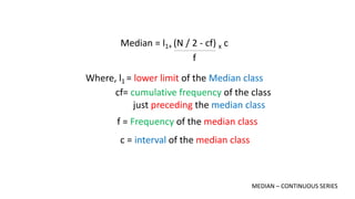 Median = l1+ (N / 2 - cf) x c
f
Where, l1 = lower limit of the Median class
cf= cumulative frequency of the class
just preceding the median class
f = Frequency of the median class
c = interval of the median class
MEDIAN – CONTINUOUS SERIES
 