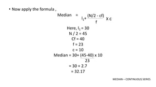 • Now apply the formula ,
(N/2 - cf)
f
X c
l1+
Median =
Here, l1 = 30
N / 2 = 45
Cf = 40
f = 23
c = 10
Median = 30+ (45-40) x 10
23
= 30 + 2.7
= 32.17
MEDIAN – CONTINUOUS SERIES
 