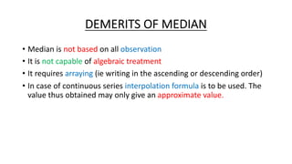 DEMERITS OF MEDIAN
• Median is not based on all observation
• It is not capable of algebraic treatment
• It requires arraying (ie writing in the ascending or descending order)
• In case of continuous series interpolation formula is to be used. The
value thus obtained may only give an approximate value.
 