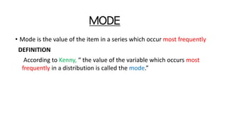 MODE
• Mode is the value of the item in a series which occur most frequently
DEFINITION
According to Kenny, “ the value of the variable which occurs most
frequently in a distribution is called the mode.”
 