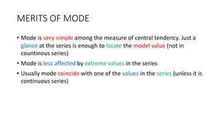 MERITS OF MODE
• Mode is very simple among the measure of central tendency. Just a
glance at the series is enough to locate the model value (not in
countinous series)
• Mode is less affected by extreme values in the series
• Usually mode coincide with one of the values in the series (unless it is
continuous series)
 