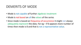 DEMERITS OF MODE
• Mode is not capable of further algebraic treatment
• Mode is not based on all the values of the series
• Since mode is based on frequency of occurrence it might not always
adequately represent the data. For eg – if 0 appears more number of
times then mode is 0 and that is not a representative value.
 