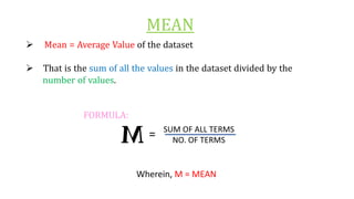 MEAN
Ø Mean = Average Value of the dataset
Ø That is the sum of all the values in the dataset divided by the
number of values.
FORMULA:
Wherein, M = MEAN
SUM OF ALL TERMS
NO. OF TERMS
=
 