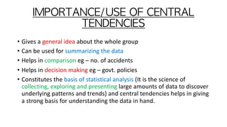 IMPORTANCE/USE	OF	CENTRAL	
TENDENCIES
• Gives a general idea about the whole group
• Can be used for summarizing the data
• Helps in comparison eg – no. of accidents
• Helps in decision making eg – govt. policies
• Constitutes the basis of statistical analysis (It is the science of
collecting, exploring and presenting large amounts of data to discover
underlying patterns and trends) and central tendencies helps in giving
a strong basis for understanding the data in hand.
 