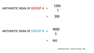 1500
5
=
ARITHMETIC MEAN OF GROUP A
= 300
ARITHMETIC MEAN OF GROUP B
4000
5
=
= 800
Individual series – driect method - AM
 