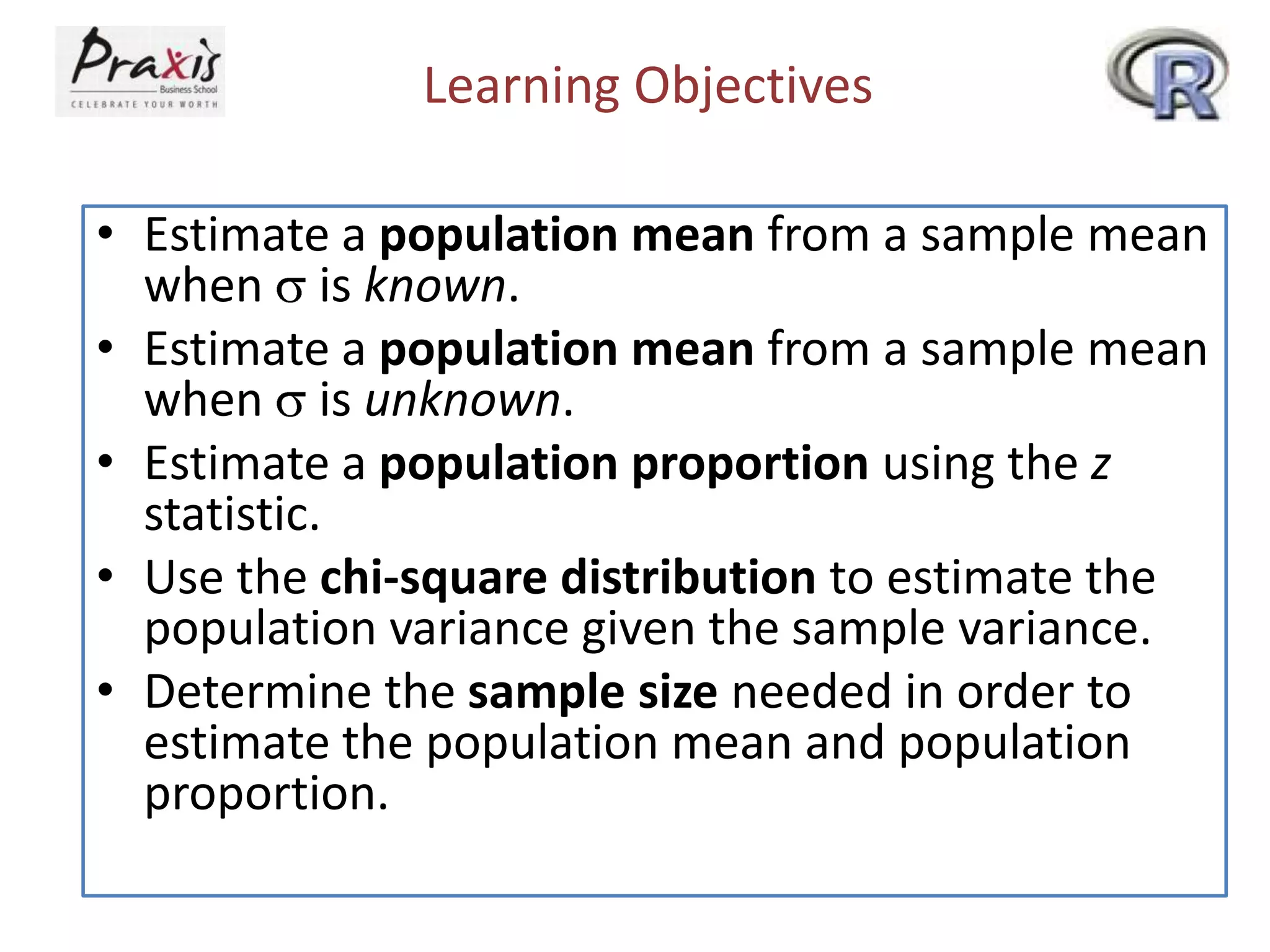 Learning Objectives
• Estimate a population mean from a sample mean
when is known.
• Estimate a population mean from a sample mean
when is unknown.
• Estimate a population proportion using the z
statistic.
• Use the chi-square distribution to estimate the
population variance given the sample variance.
• Determine the sample size needed in order to
estimate the population mean and population
proportion.

 