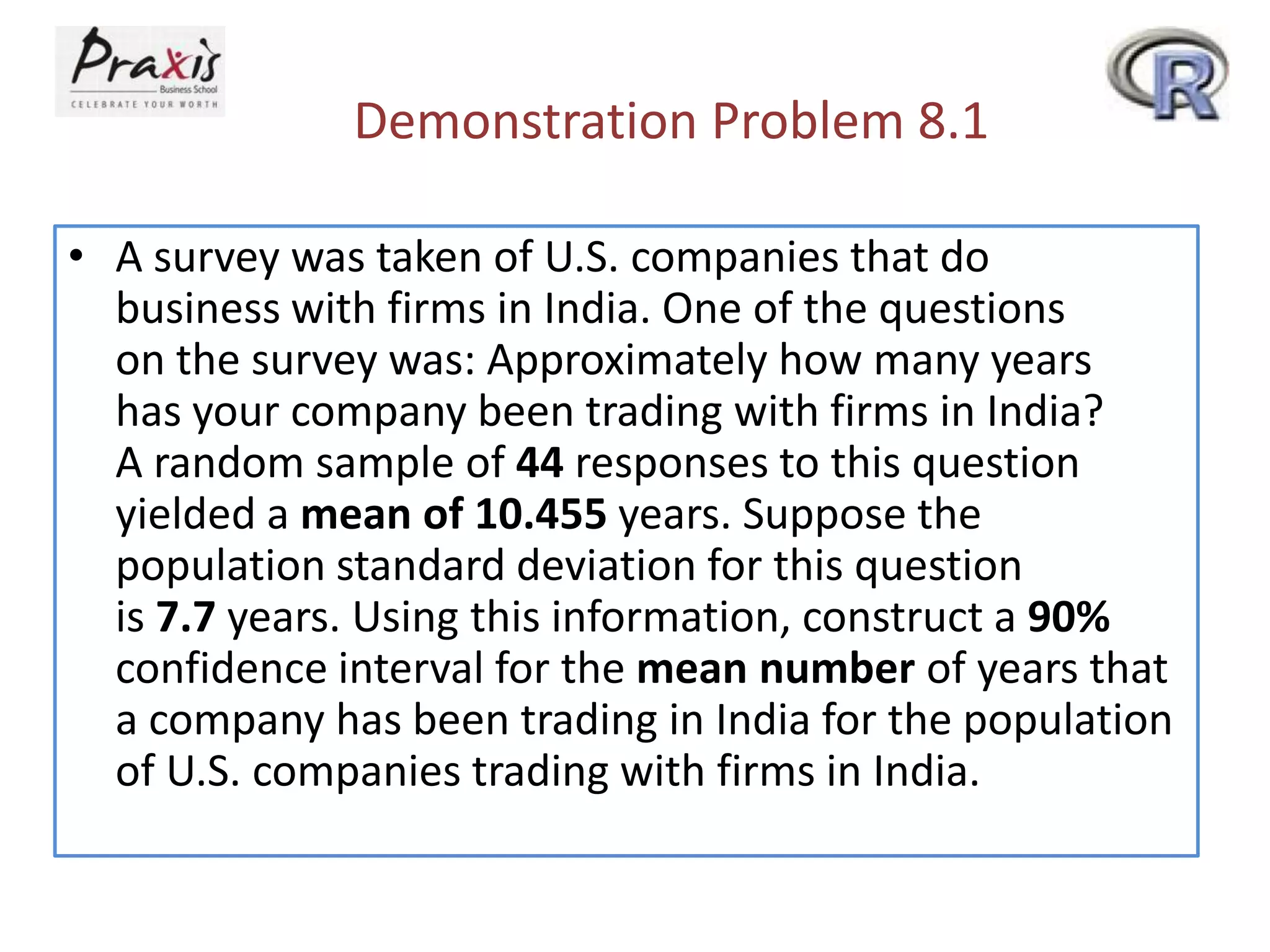 Demonstration Problem 8.1
• A survey was taken of U.S. companies that do
business with firms in India. One of the questions
on the survey was: Approximately how many years
has your company been trading with firms in India?
A random sample of 44 responses to this question
yielded a mean of 10.455 years. Suppose the
population standard deviation for this question
is 7.7 years. Using this information, construct a 90%
confidence interval for the mean number of years that
a company has been trading in India for the population
of U.S. companies trading with firms in India.

 