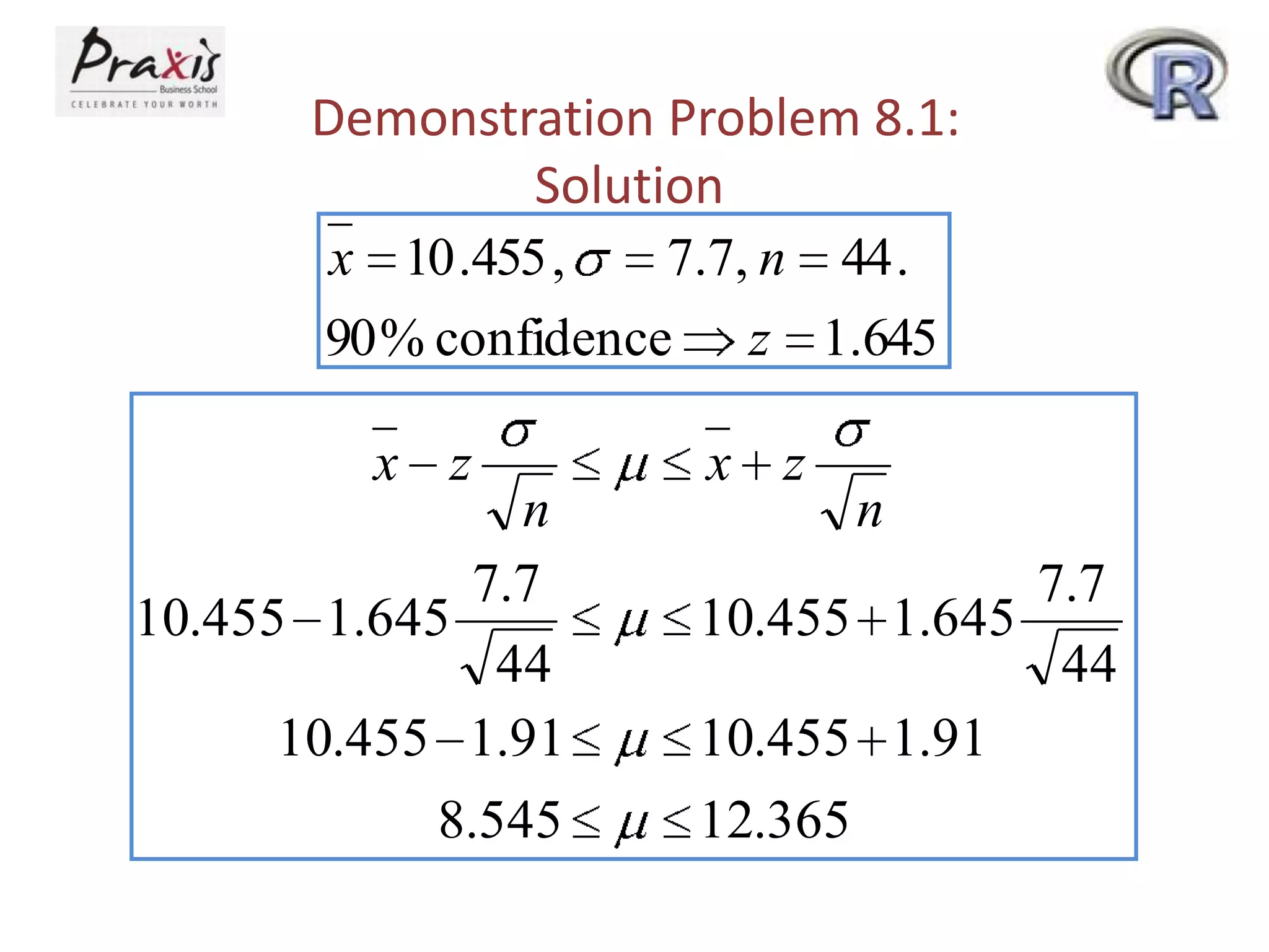 Demonstration Problem 8.1:
Solution
x 10 .455 ,
7.7, n 44 .
90 % confidence z 1.645

x z

n
7.7
10.455 1.645
44
10.455 1.91
8.545

x z

n

7.7
10.455 1.645
44
10.455 1.91
12.365

 