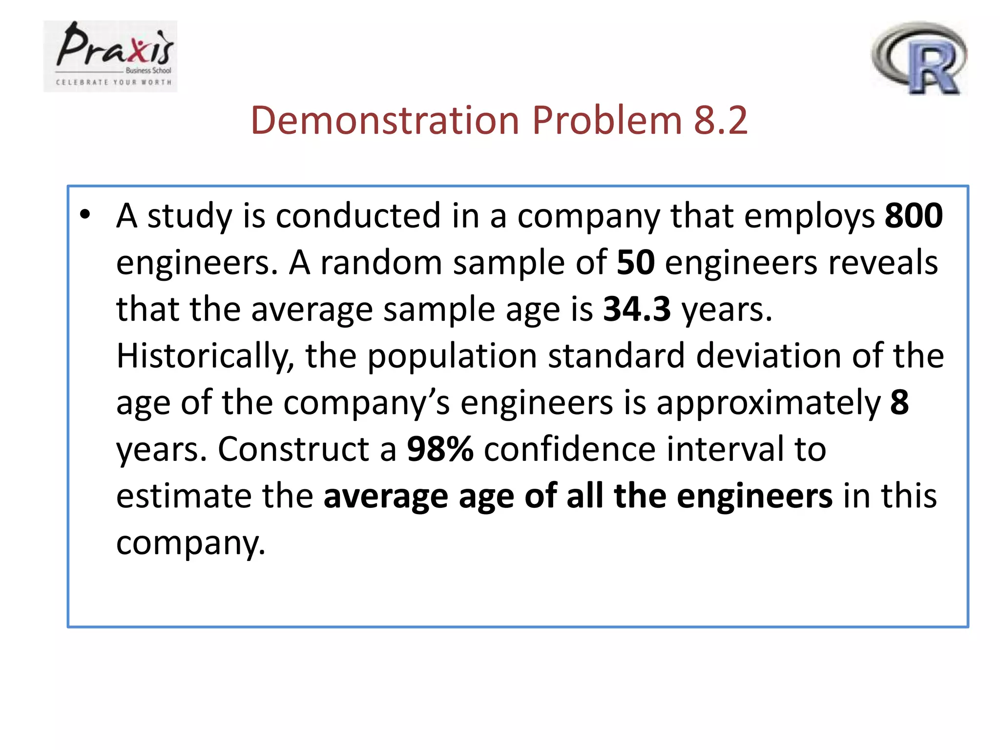 Demonstration Problem 8.2
• A study is conducted in a company that employs 800
engineers. A random sample of 50 engineers reveals
that the average sample age is 34.3 years.
Historically, the population standard deviation of the
age of the company’s engineers is approximately 8
years. Construct a 98% confidence interval to
estimate the average age of all the engineers in this
company.

 