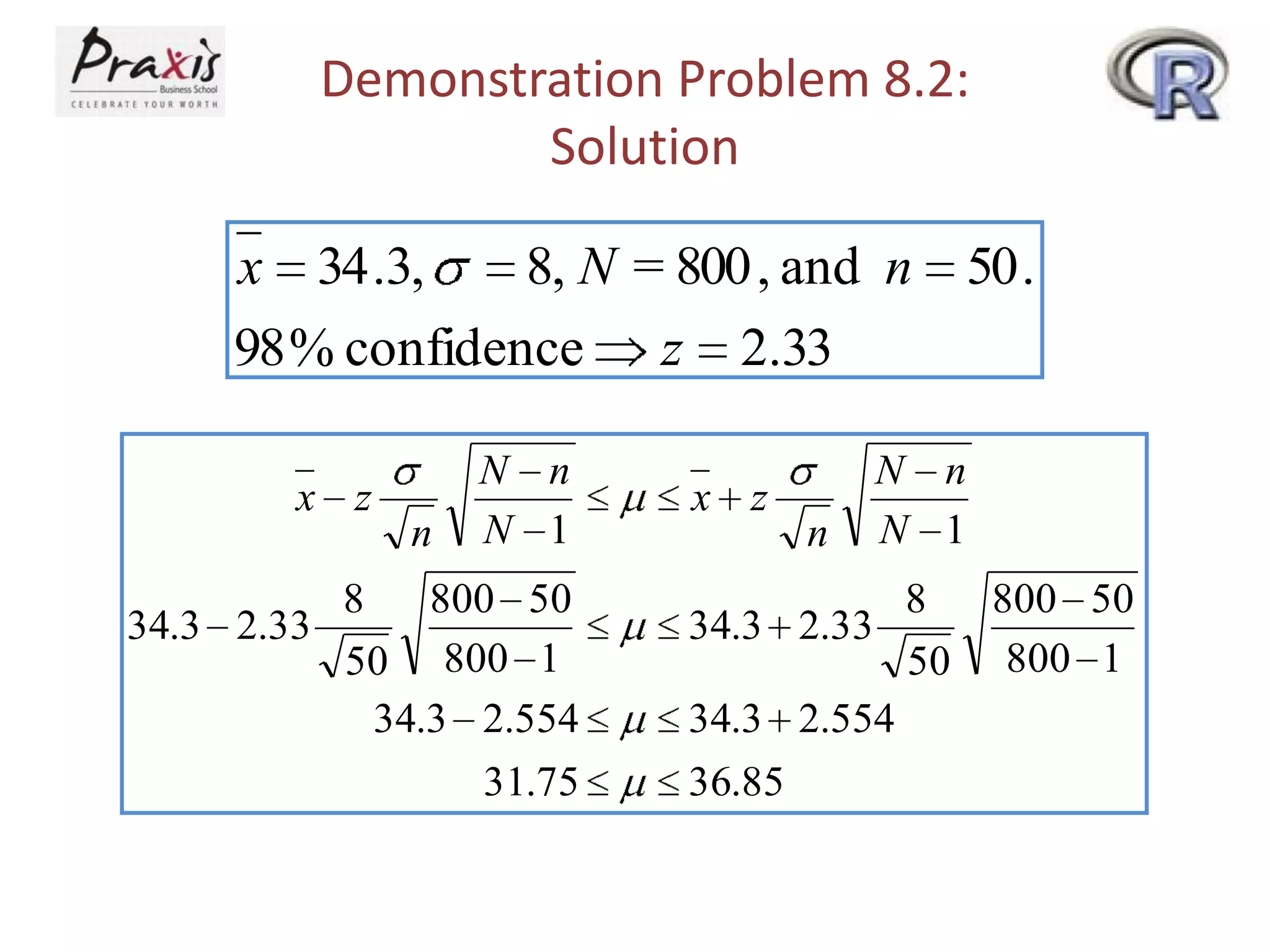 Demonstration Problem 8.2:
Solution
x 34 .3,
8, N = 800 , and n 50 .
98 % confidence z 2.33
x z

n

N n
N 1

8
800 50
34.3 2.33
50 800 1
34.3 2.554
31.75

x z

n

N n
N 1

8
800 50
34.3 2.33
50 800 1
34.3 2.554
36.85

 