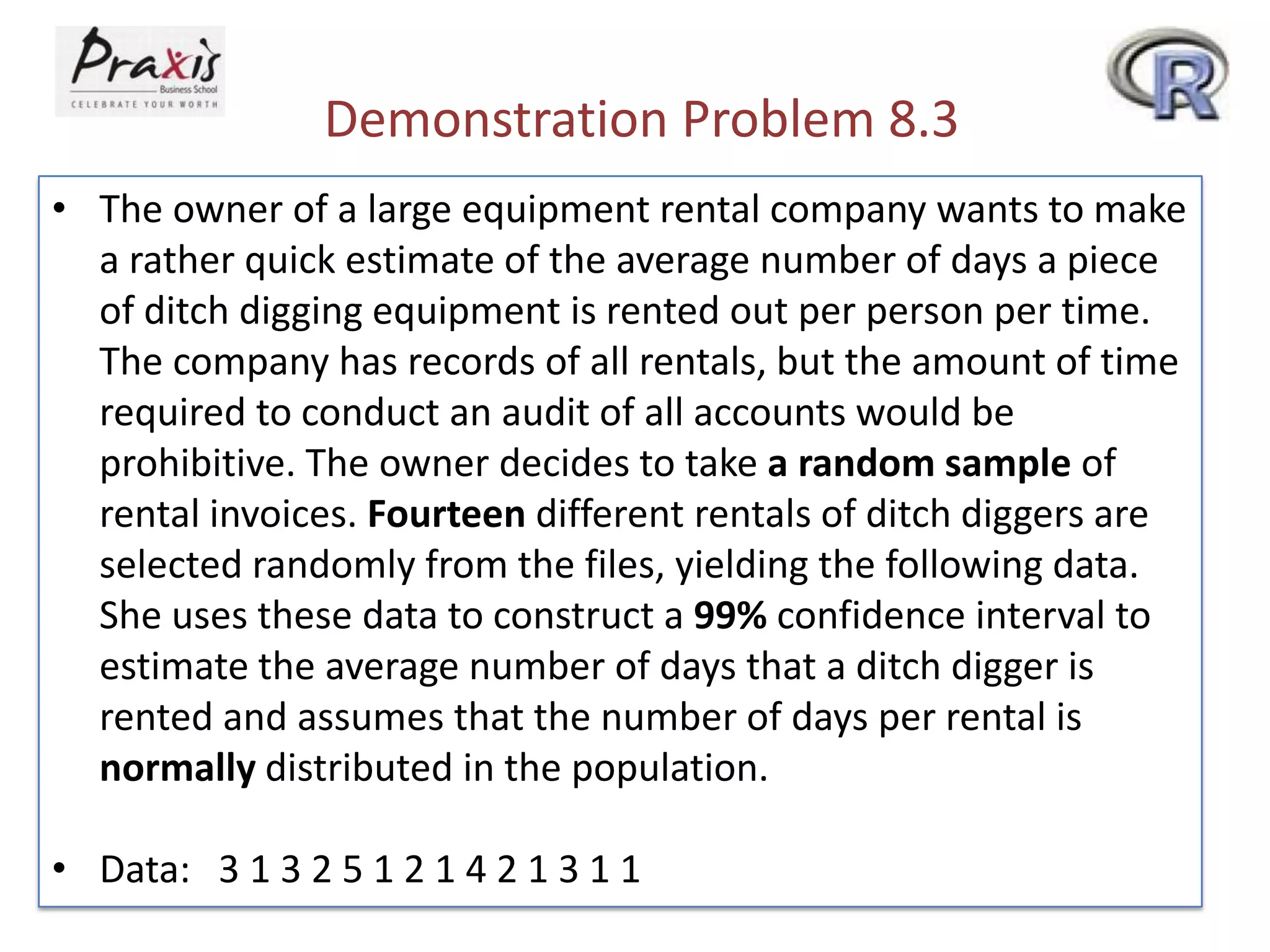 Demonstration Problem 8.3
• The owner of a large equipment rental company wants to make
a rather quick estimate of the average number of days a piece
of ditch digging equipment is rented out per person per time.
The company has records of all rentals, but the amount of time
required to conduct an audit of all accounts would be
prohibitive. The owner decides to take a random sample of
rental invoices. Fourteen different rentals of ditch diggers are
selected randomly from the files, yielding the following data.
She uses these data to construct a 99% confidence interval to
estimate the average number of days that a ditch digger is
rented and assumes that the number of days per rental is
normally distributed in the population.
• Data: 3 1 3 2 5 1 2 1 4 2 1 3 1 1

 