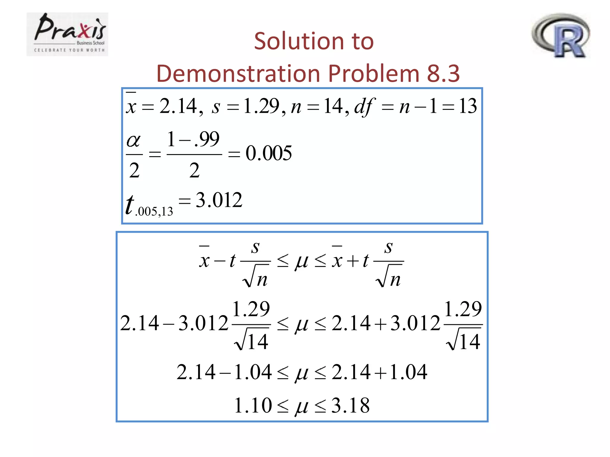 Solution to
Demonstration Problem 8.3
x

2.14 , s 1.29 , n 14 , df

n 1 13

1 .99
0.005
2
2
t .005,13 3.012

s
x t
n
1.29
2.14 3.012
14
2.14 1.04
1.10

s
x t
n
1.29
2.14 3.012
14
2.14 1.04
3.18

 