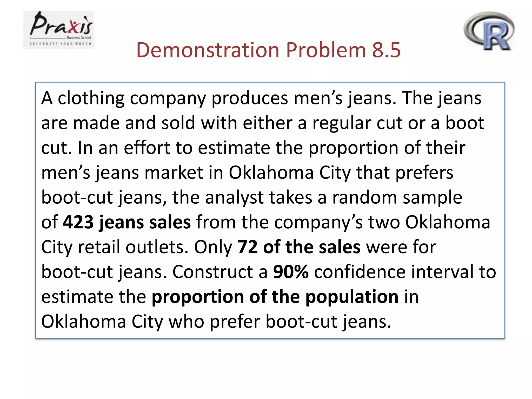 Demonstration Problem 8.5
A clothing company produces men’s jeans. The jeans
are made and sold with either a regular cut or a boot
cut. In an effort to estimate the proportion of their
men’s jeans market in Oklahoma City that prefers
boot-cut jeans, the analyst takes a random sample
of 423 jeans sales from the company’s two Oklahoma
City retail outlets. Only 72 of the sales were for
boot-cut jeans. Construct a 90% confidence interval to
estimate the proportion of the population in
Oklahoma City who prefer boot-cut jeans.

 